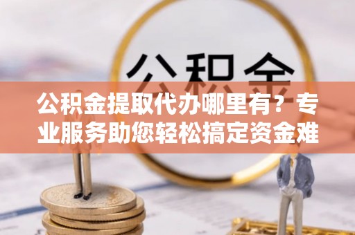 北门公积金提取代办哪里有？专业服务助您轻松搞定资金难题