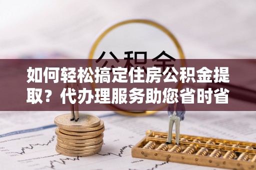 北门如何轻松搞定住房公积金提取？代办理服务助您省时省力
