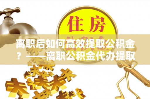 北门离职后如何高效提取公积金？——离职公积金代办提取全流程解析