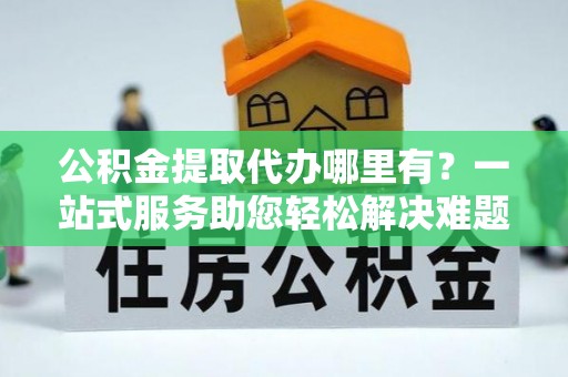 北门公积金提取代办哪里有？一站式服务助您轻松解决难题