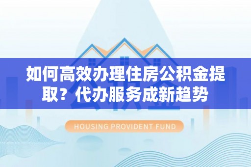 北门如何高效办理住房公积金提取？代办服务成新趋势