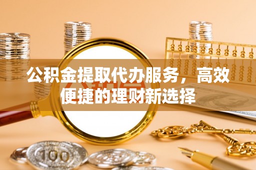 北门公积金提取代办服务，高效便捷的理财新选择