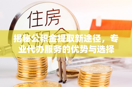 北门揭秘公积金提取新途径，专业代办服务的优势与选择