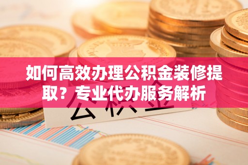 北门如何高效办理公积金装修提取？专业代办服务解析