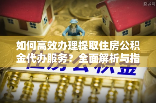 北门如何高效办理提取住房公积金代办服务？全面解析与指南