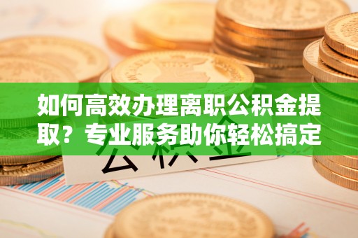 北门如何高效办理离职公积金提取？专业服务助你轻松搞定