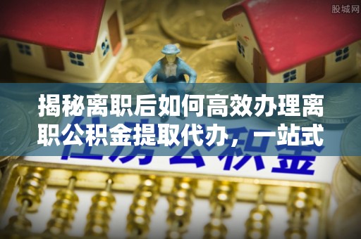 北门揭秘离职后如何高效办理离职公积金提取代办，一站式服务全解析