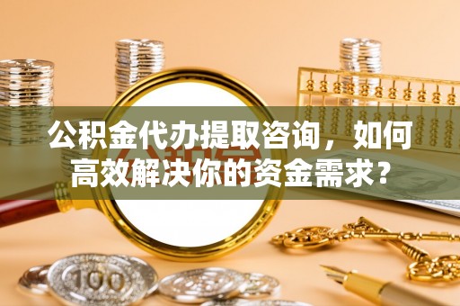 北门公积金代办提取咨询，如何高效解决你的资金需求？