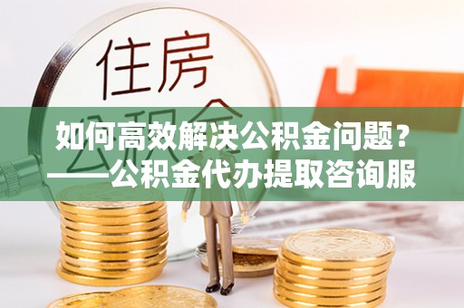 北门如何高效解决公积金问题？——公积金代办提取咨询服务指南