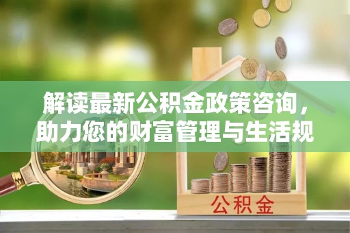 北门解读最新公积金政策咨询，助力您的财富管理与生活规划