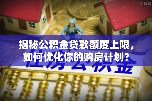 北门揭秘公积金贷款额度上限，如何优化你的购房计划？