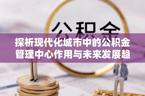 北门探析现代化城市中的公积金管理中心作用与未来发展趋势