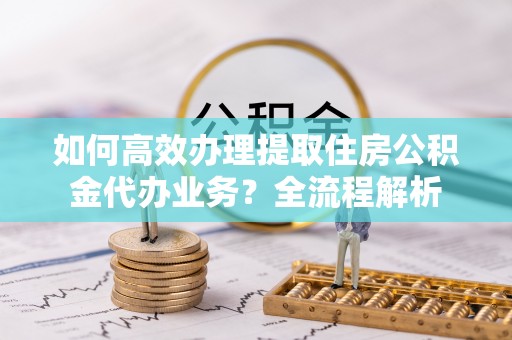 北门如何高效办理提取住房公积金代办业务？全流程解析