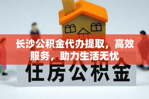 北门长沙公积金代办提取，高效服务，助力生活无忧