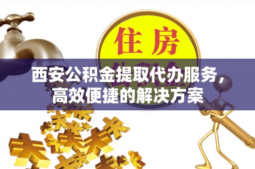 北门西安公积金提取代办服务，高效便捷的解决方案
