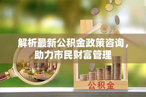 北门解析最新公积金政策咨询，助力市民财富管理