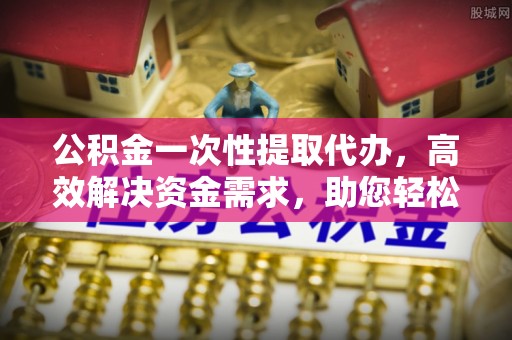 北门公积金一次性提取代办，高效解决资金需求，助您轻松应对生活难题