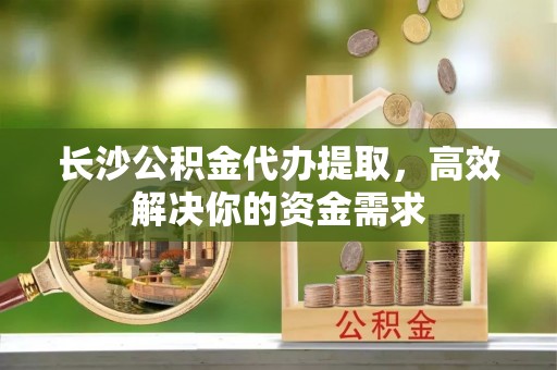 北门长沙公积金代办提取，高效解决你的资金需求