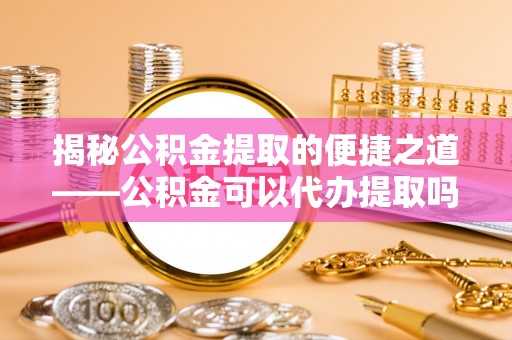 北门揭秘公积金提取的便捷之道——公积金可以代办提取吗？