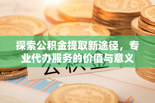 北门探索公积金提取新途径，专业代办服务的价值与意义