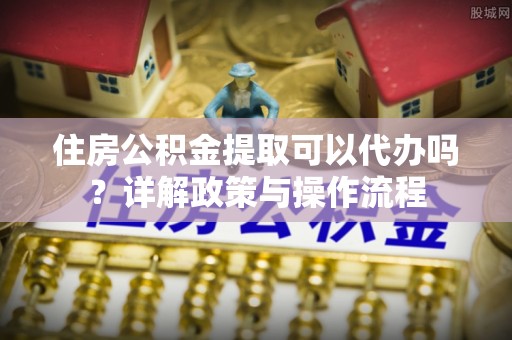 北门住房公积金提取可以代办吗？详解政策与操作流程