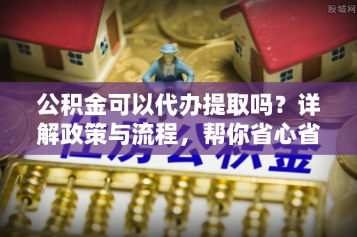 北门公积金可以代办提取吗？详解政策与流程，帮你省心省力