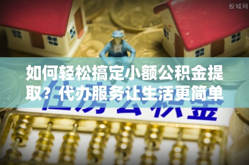 北门如何轻松搞定小额公积金提取？代办服务让生活更简单
