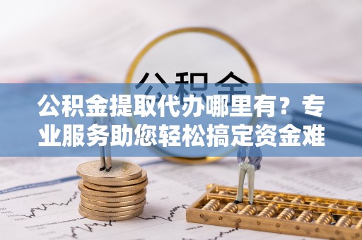 北门公积金提取代办哪里有？专业服务助您轻松搞定资金难题