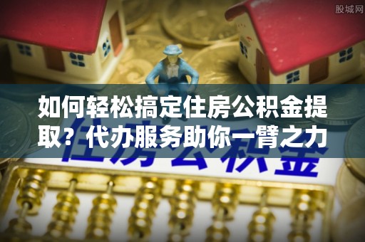 北门如何轻松搞定住房公积金提取？代办服务助你一臂之力