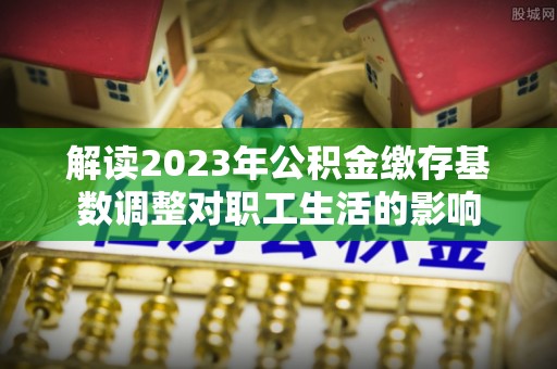 北门解读2023年公积金缴存基数调整对职工生活的影响
